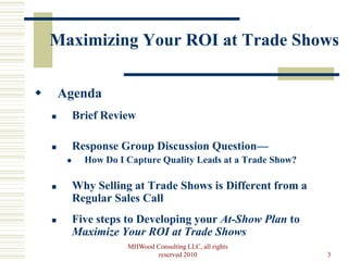 Maximizing Your ROI at Trade Shows

       Agenda
            Brief Review

            Response Group Discussion Question—
              How Do I Capture Quality Leads at a Trade Show?

            Why Selling at Trade Shows is Different from a
             Regular Sales Call
            Five steps to Developing your At-Show Plan to
             Maximize Your ROI at Trade Shows
                        MHWood Consulting LLC, all rights
                                reserved 2010                    3
 