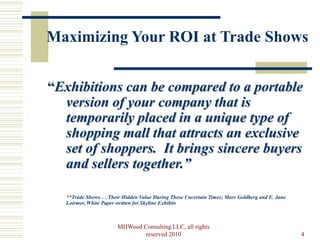 Maximizing Your ROI at Trade Shows


“Exhibitions can be compared to a portable
  version of your company that is
  temporarily placed in a unique type of
  shopping mall that attracts an exclusive
  set of shoppers. It brings sincere buyers
  and sellers together.”

   **Trade Shows. . . Their Hidden Value During These Uncertain Times; Marc Goldberg and E. Jane
   Loirmer, White Paper written for Skyline Exhibits



                        MHWood Consulting LLC, all rights
                                reserved 2010                                                      4
 