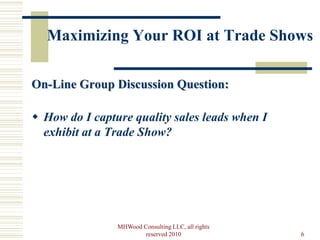 Maximizing Your ROI at Trade Shows

On-Line Group Discussion Question:

 How do I capture quality sales leads when I
  exhibit at a Trade Show?




                MHWood Consulting LLC, all rights
                        reserved 2010               6
 