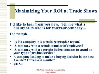 Maximizing Your ROI at Trade Shows

I’d like to hear from you now. Tell me what a
  quality sales lead is for you/your company…
For example:

 Is it a company in a certain geographic region?
 A company with a certain number of employees?
 A company with a a certain budget amount to spend on
  your type of product/service?
 A company looking to make a buying decision in the next
  4 weeks? 6 weeks? 3 months?
 CHAT
                  MHWood Consulting LLC, all rights
                          reserved 2010                 7
 
