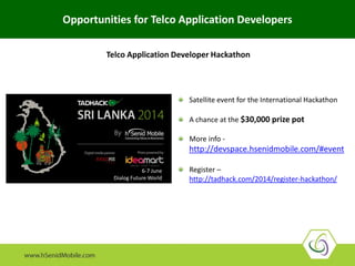 6-7 June
Dialog Future World
Satellite event for the International Hackathon
A chance at the $30,000 prize pot
More info -
http://devspace.hsenidmobile.com/#event
Register –
http://tadhack.com/2014/register-hackathon/
Opportunities for Telco Application Developers
Telco Application Developer Hackathon
 