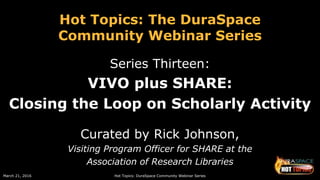 March 21, 2016 Hot Topics: DuraSpace Community Webinar Series
Hot Topics: The DuraSpace
Community Webinar Series
Series Thirteen:
VIVO plus SHARE:
Closing the Loop on Scholarly Activity
Curated by Rick Johnson,
Visiting Program Officer for SHARE at the
Association of Research Libraries
 