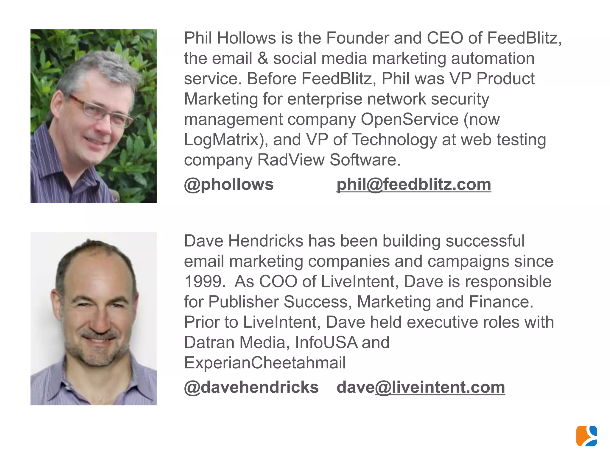 Phil Hollows is the Founder and CEO of FeedBlitz,
the email & social media marketing automation
service. Before FeedBlitz, Phil was VP Product
Marketing for enterprise network security
management company OpenService (now
LogMatrix), and VP of Technology at web testing
company RadView Software.
@phollows            phil@feedblitz.com


Dave Hendricks has been building successful
email marketing companies and campaigns since
1999. As COO of LiveIntent, Dave is responsible
for Publisher Success, Marketing and Finance.
Prior to LiveIntent, Dave held executive roles with
Datran Media, InfoUSA and
ExperianCheetahmail
@davehendricks dave@liveintent.com
 