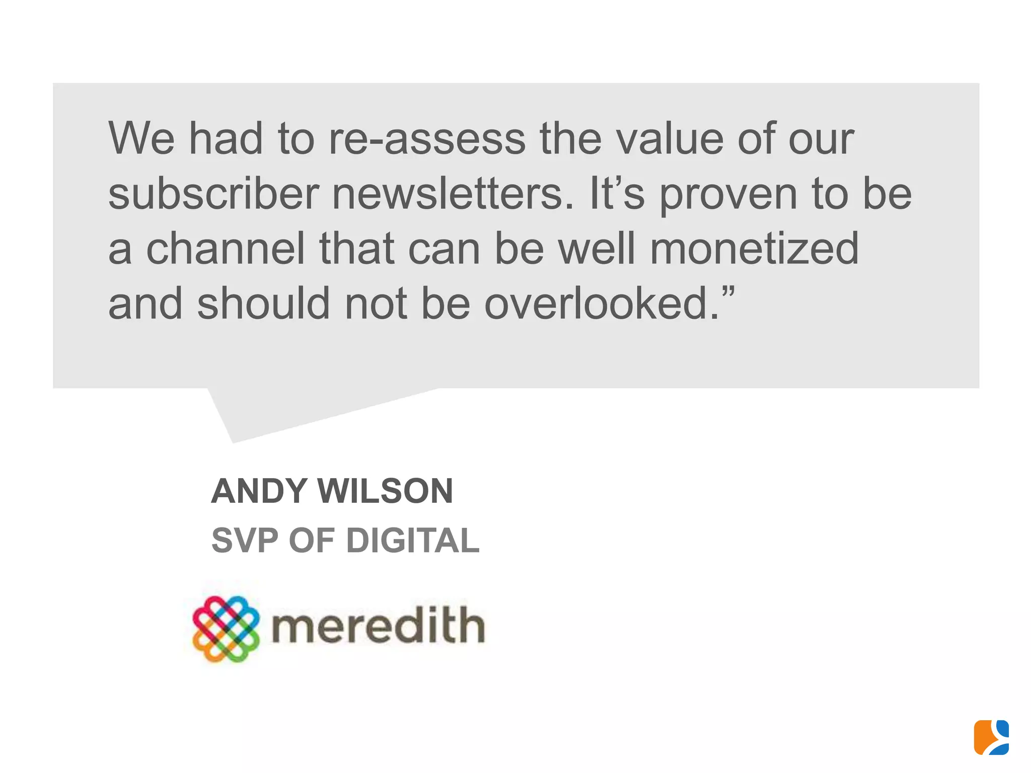 We had to re-assess the value of our
subscriber newsletters. It’s proven to be
a channel that can be well monetized
and should not be overlooked.”



     ANDY WILSON
     SVP OF DIGITAL
 