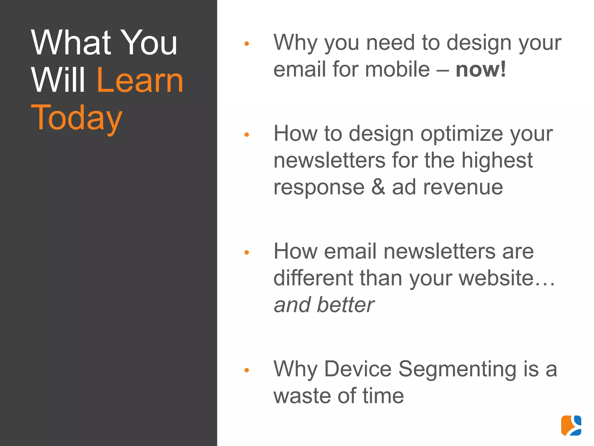 What You     •   Why you need to design your
                 email for mobile – now!
Will Learn
Today        •   How to design optimize your
                 newsletters for the highest
                 response & ad revenue

             •   How email newsletters are
                 different than your website…
                 and better

             •   Why Device Segmenting is a
                 waste of time
 