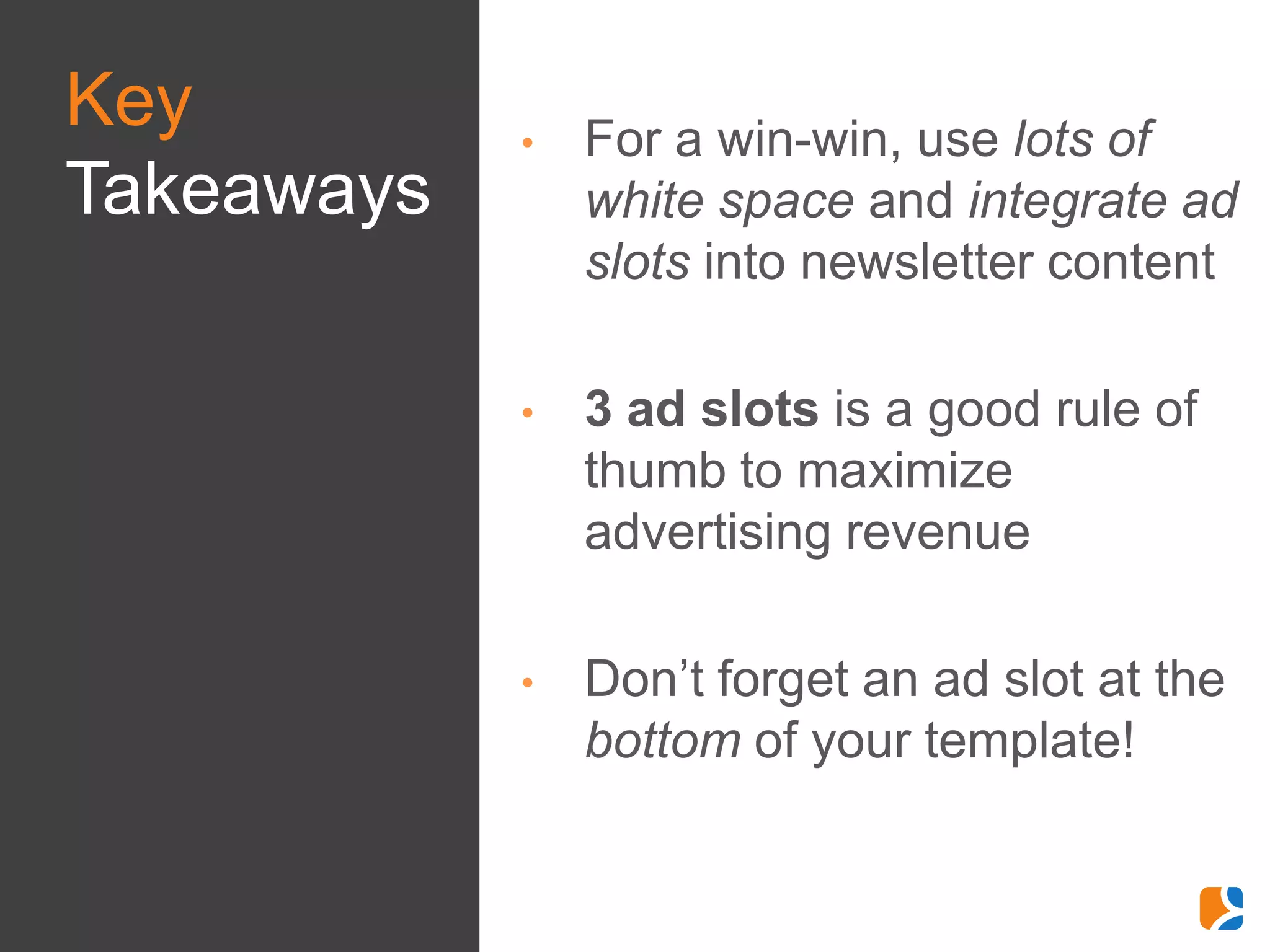 Key         •   For a win-win, use lots of
Takeaways       white space and integrate ad
                slots into newsletter content

            •   3 ad slots is a good rule of
                thumb to maximize
                advertising revenue

            •   Don’t forget an ad slot at the
                bottom of your template!
 