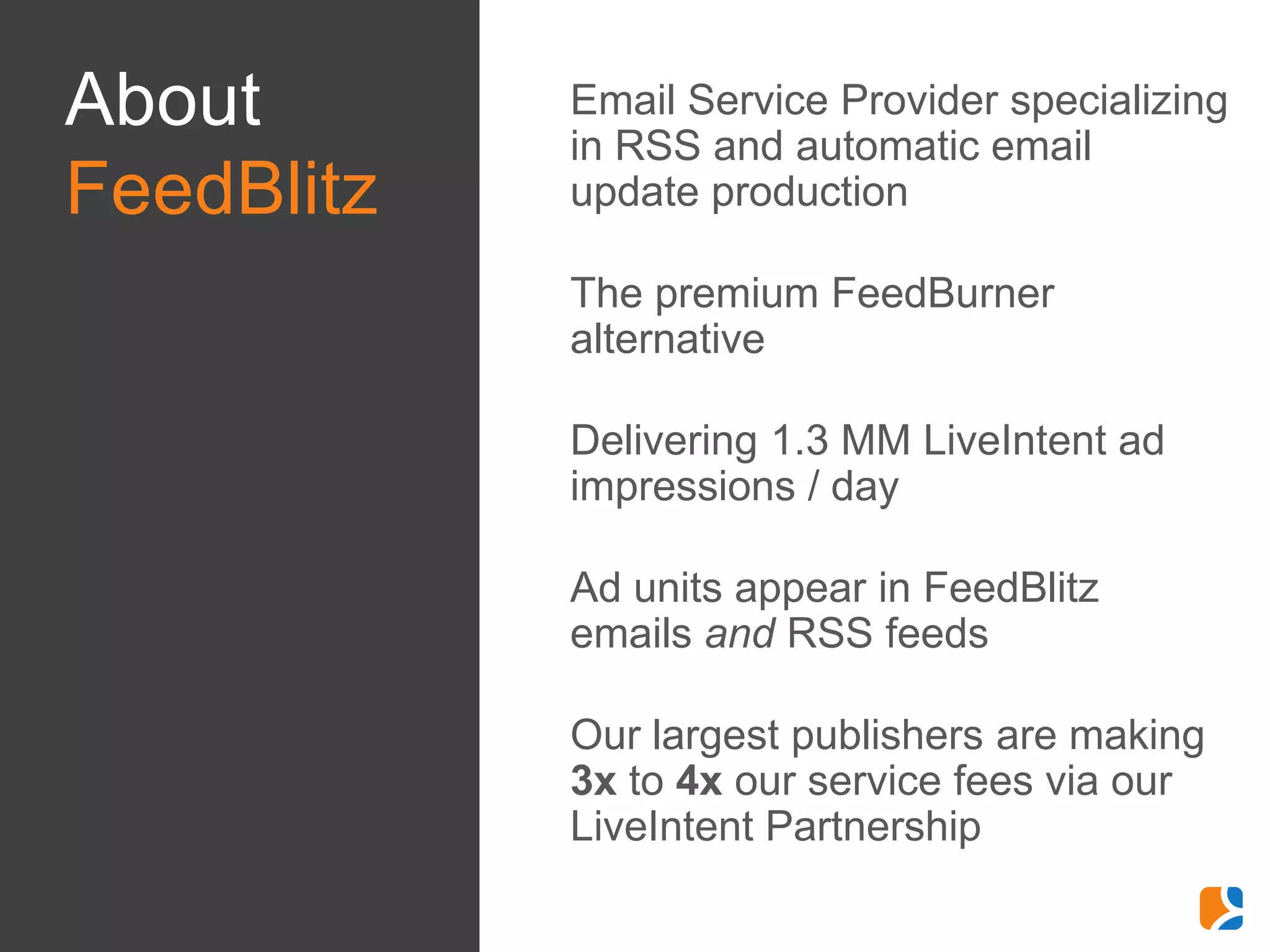 About       •   Email Service Provider specializing
                in RSS and automatic email
FeedBlitz       update production

            •   The premium FeedBurner
                alternative

            •   Delivering 1.3 MM LiveIntent ad
                impressions / day

            •   Ad units appear in FeedBlitz
                emails and RSS feeds

            •   Our largest publishers are making
                3x to 4x our service fees via our
                LiveIntent Partnership
 