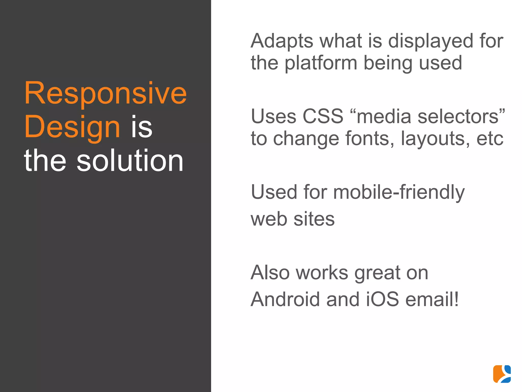 •   Adapts what is displayed for
                   the platform being used
Responsive
               •   Uses CSS “media selectors”
Design is          to change fonts, layouts, etc
the solution
               •   Used for mobile-friendly
               •   web sites

               •   Also works great on
               •   Android and iOS email!
 