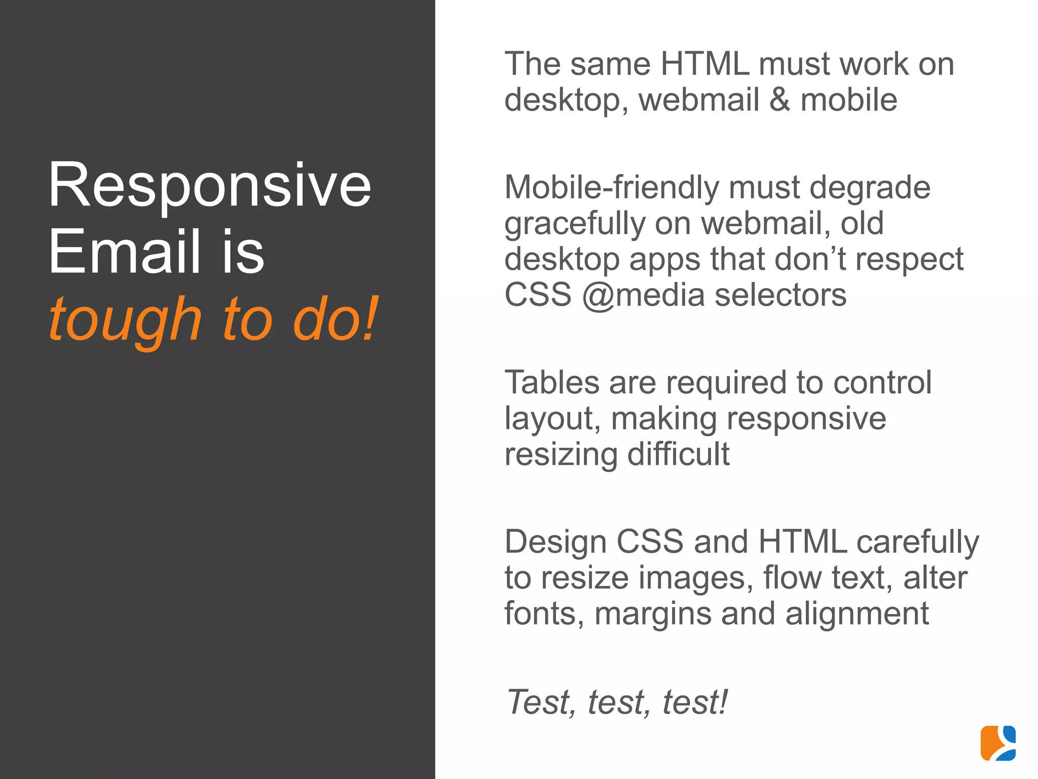 •   The same HTML must work on
                   desktop, webmail & mobile

Responsive     •   Mobile-friendly must degrade
                   gracefully on webmail, old
Email is           desktop apps that don’t respect
                   CSS @media selectors
tough to do!
               •   Tables are required to control
                   layout, making responsive
                   resizing difficult

               •   Design CSS and HTML carefully
                   to resize images, flow text, alter
                   fonts, margins and alignment

               •   Test, test, test!
 