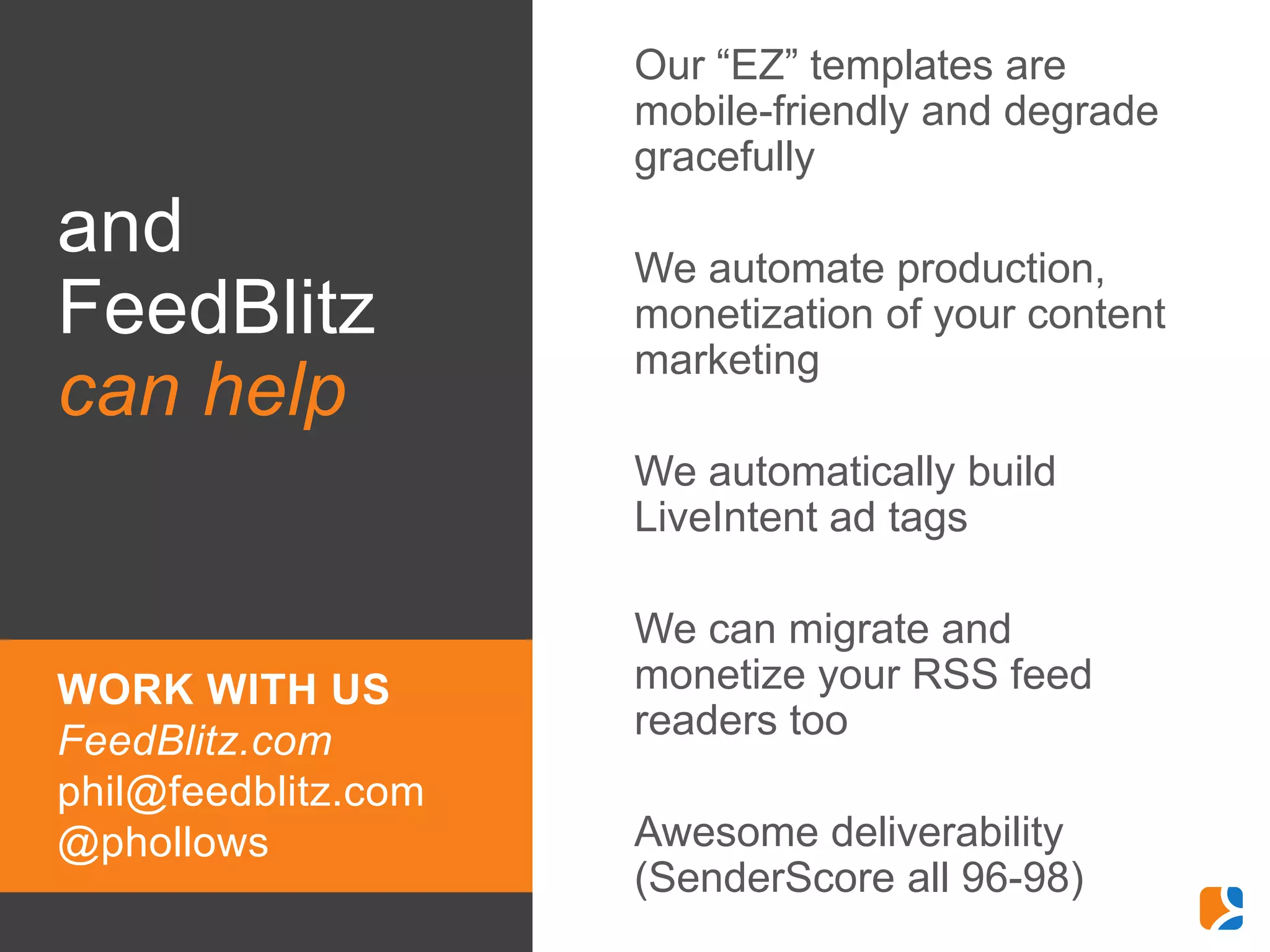 •   Our “EZ” templates are
                         mobile-friendly and degrade
                         gracefully
and                  •   We automate production,
FeedBlitz                monetization of your content
                         marketing
can help
                     •   We automatically build
                         LiveIntent ad tags

                     •   We can migrate and
WORK WITH US             monetize your RSS feed
FeedBlitz.com            readers too
phil@feedblitz.com
@phollows            •   Awesome deliverability
                         (SenderScore all 96-98)
 