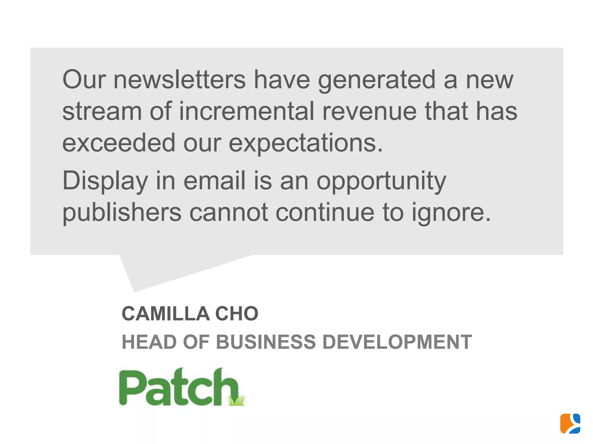 Our newsletters have generated a new
stream of incremental revenue that has
exceeded our expectations.
Display in email is an opportunity
publishers cannot continue to ignore.


    CAMILLA CHO
    HEAD OF BUSINESS DEVELOPMENT
 