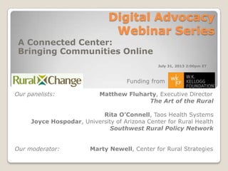 Digital Advocacy
Webinar Series
A Connected Center:
Bringing Communities Online
Our panelists: Matthew Fluharty, Executive Director
The Art of the Rural
Rita O’Connell, Taos Health Systems
Joyce Hospodar, University of Arizona Center for Rural Health
Southwest Rural Policy Network
Our moderator: Marty Newell, Center for Rural Strategies
Funding from
July 31, 2013 2:00pm ET
 