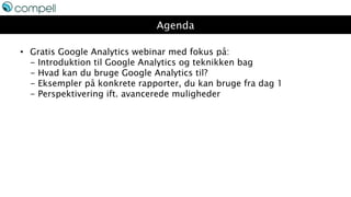 Agenda
• Gratis Google Analytics webinar med fokus på:
- Introduktion til Google Analytics og teknikken bag
- Hvad kan du bruge Google Analytics til?
- Eksempler på konkrete rapporter, du kan bruge fra dag 1
- Perspektivering ift. avancerede muligheder
 