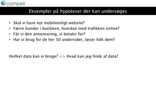 Eksempler på hypoteser der kan undersøges
• Skal vi have nyt mobilvenligt website?
• Færre kunder i butikken, hvordan med trafikken online?
• Får vi den annoncering, vi betaler for?
• Har vi brug for de her 50 undersider, læser folk dem?
Hvilket data kan vi bruge? <> Hvad kan jeg finde af data?
 