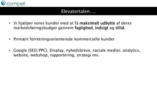 Elevatortalen….
• Vi hjælper vores kunder med at få maksimalt udbytte af deres
markedsføringsbudget gennem faglighed, indsigt og tillid.
• Primært forretningsorienterede kommercielle kunder
• Google (SEO/PPC), Display, nyhedsbreve, sociale medier, analytics,
website, webshop, rapportering, strategi mv.
 