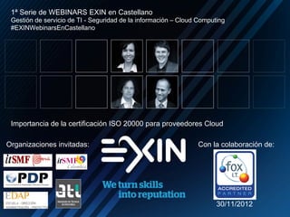 1ª Serie de WEBINARS EXIN en Castellano
 Gestión de servicio de TI - Seguridad de la información – Cloud Computing
 #EXINWebinarsEnCastellano




 Importancia de la certificación ISO 20000 para proveedores Cloud

Organizaciones invitadas:                                       Con la colaboración de:




                                                                       30/11/2012
 