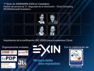 Organizaciones invitadas: Con la colaboración de:
1ª Serie de WEBINARS EXIN en Castellano
Gestión de servicio de TI - Seguridad de la información – Cloud Computing
#EXINWebinarsEnCastellano
Importancia de la certificación ISO 20000 para proveedores Cloud
30/11/2012
 