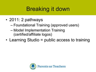 Breaking it down 2011: 2 pathways Foundational Training (approved users) Model Implementation Training (certified/affiliate logos) Learning Studio = public access to training 