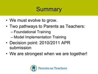 Summary We must evolve to grow. Two pathways to Parents as Teachers: Foundational Training Model Implementation Training Decision point: 2010/2011 APR submission We are strongest when we are together! 