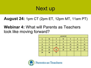 Next up August 24:  1pm CT (2pm ET, 12pm MT, 11am PT) Webinar 4:  What will Parents as Teachers look like moving forward? 31 30 29 28 27 26 25 24 23 22 21 20 19 18 17 16 15 14 13 12 11 10 9 8 7 6 5 4 3 2 1 S F T W T M S AUGUST 