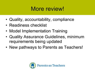 More review! Quality, accountability, compliance Readiness checklist Model Implementation Training Quality Assurance Guidelines, minimum requirements being updated New pathways to Parents as Teachers! 