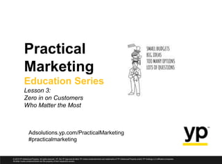 Adsolutions.yp.com/PracticalMarketing
#practicalmarketing
Practical
Marketing
Education Series
Lesson 3:
Zero in on Customers
Who Matter the Most
© 2013 YP Intellectual Property. All rights reserved. YP, the YP logo and all other YP marks contained herein are trademarks of YP Intellectual Property and/or YP Holdings LLC affiliated companies.
All other marks containedherein are the property of their respective owners.
 