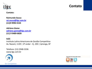Contato:
Raimundo Sousa
rai.sousa@ilgc.com.br
(11)9 9990-5534
Adriano Gama
adriano.gama@ilgc.com.br
(11) 9 9489-6828
ILGC
Instituto Latino Americano de Gestão Competitiva
Av. Nazaré, 1139 | 2º andar - Cj. 203 | Ipiranga, SP
Telefone: (11) 2948-3336
www.ilgc.com.br
Contato
Ser Competitivo
 
