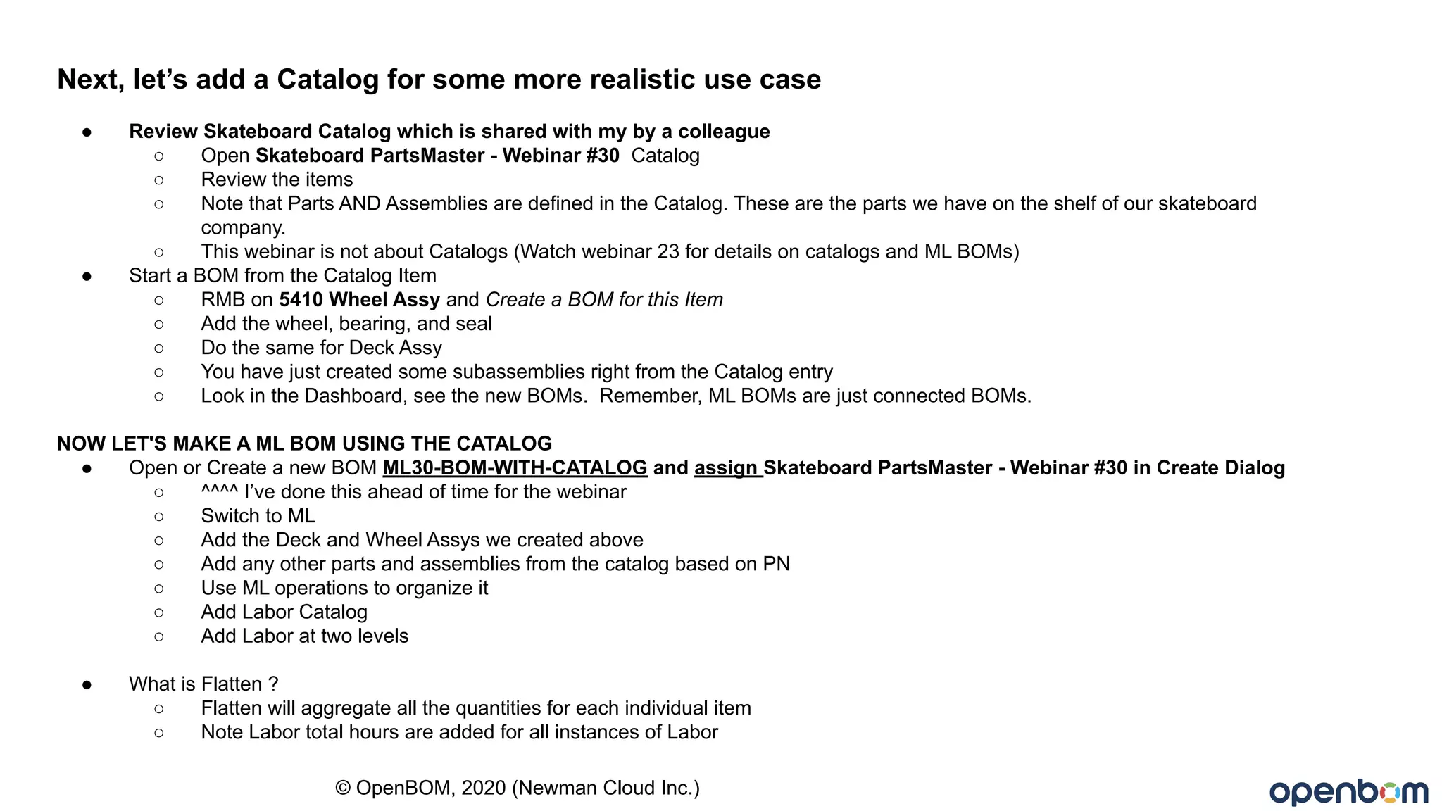 © OpenBOM, 2020 (Newman Cloud Inc.)
Next, let’s add a Catalog for some more realistic use case
● Review Skateboard Catalog which is shared with my by a colleague
○ Open Skateboard PartsMaster - Webinar #30 Catalog
○ Review the items
○ Note that Parts AND Assemblies are defined in the Catalog. These are the parts we have on the shelf of our skateboard
company.
○ This webinar is not about Catalogs (Watch webinar 23 for details on catalogs and ML BOMs)
● Start a BOM from the Catalog Item
○ RMB on 5410 Wheel Assy and Create a BOM for this Item
○ Add the wheel, bearing, and seal
○ Do the same for Deck Assy
○ You have just created some subassemblies right from the Catalog entry
○ Look in the Dashboard, see the new BOMs. Remember, ML BOMs are just connected BOMs.
NOW LET'S MAKE A ML BOM USING THE CATALOG
● Open or Create a new BOM ML30-BOM-WITH-CATALOG and assign Skateboard PartsMaster - Webinar #30 in Create Dialog
○ ^^^^ I’ve done this ahead of time for the webinar
○ Switch to ML
○ Add the Deck and Wheel Assys we created above
○ Add any other parts and assemblies from the catalog based on PN
○ Use ML operations to organize it
○ Add Labor Catalog
○ Add Labor at two levels
● What is Flatten ?
○ Flatten will aggregate all the quantities for each individual item
○ Note Labor total hours are added for all instances of Labor
 