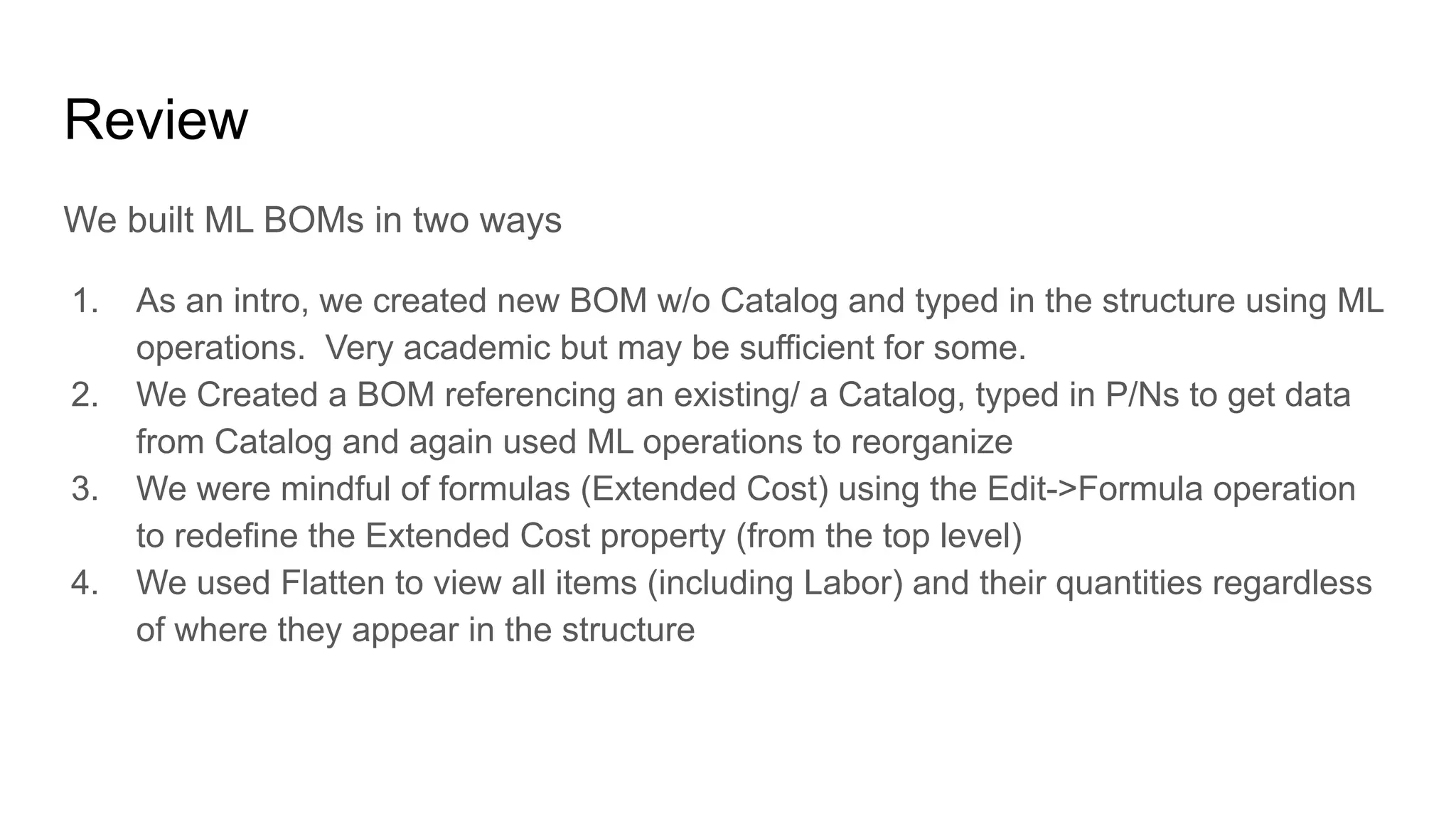 Review
We built ML BOMs in two ways
1. As an intro, we created new BOM w/o Catalog and typed in the structure using ML
operations. Very academic but may be sufficient for some.
2. We Created a BOM referencing an existing/ a Catalog, typed in P/Ns to get data
from Catalog and again used ML operations to reorganize
3. We were mindful of formulas (Extended Cost) using the Edit->Formula operation
to redefine the Extended Cost property (from the top level)
4. We used Flatten to view all items (including Labor) and their quantities regardless
of where they appear in the structure
 