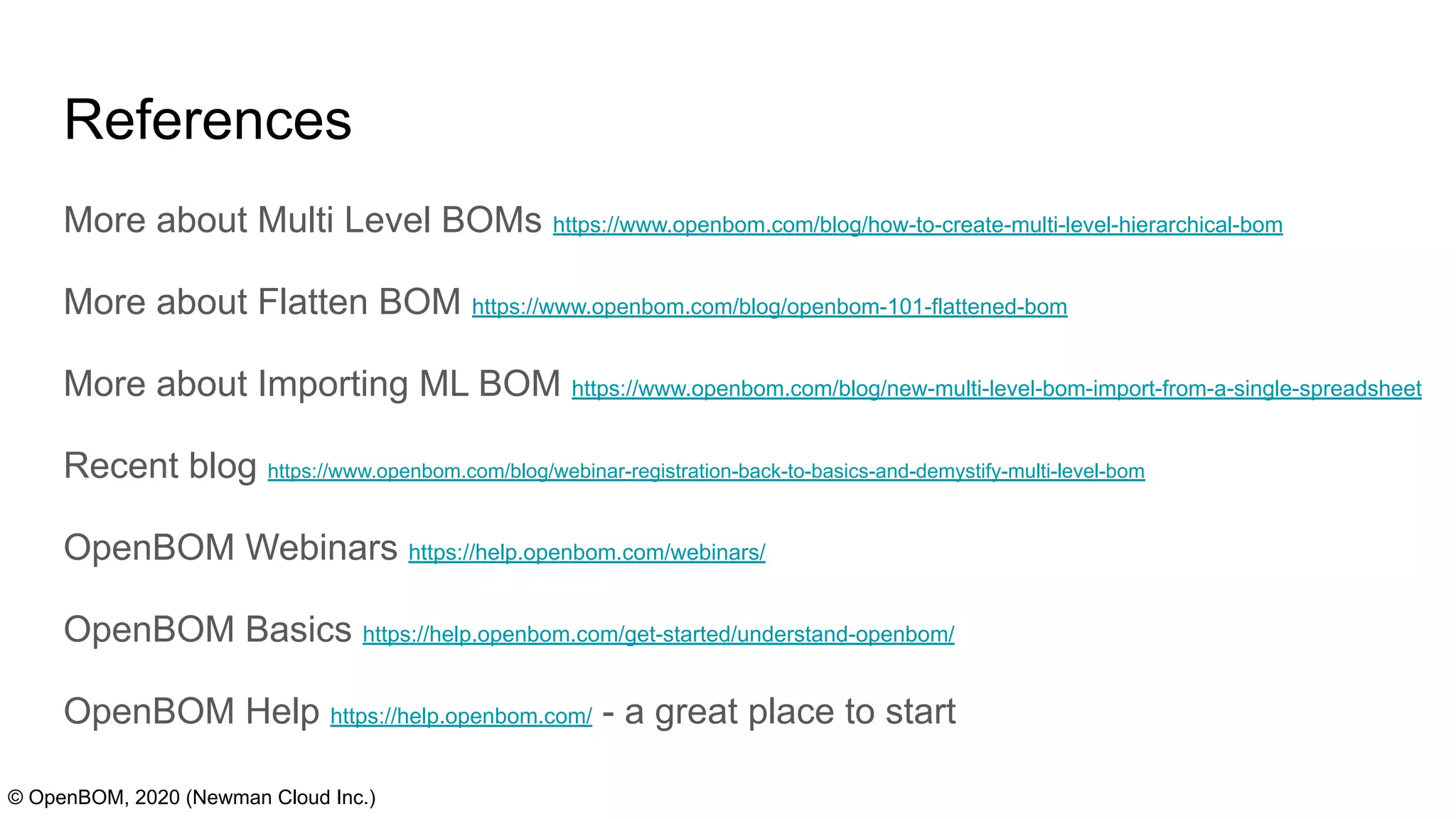References
© OpenBOM, 2020 (Newman Cloud Inc.)
More about Multi Level BOMs https://www.openbom.com/blog/how-to-create-multi-level-hierarchical-bom
More about Flatten BOM https://www.openbom.com/blog/openbom-101-flattened-bom
More about Importing ML BOM https://www.openbom.com/blog/new-multi-level-bom-import-from-a-single-spreadsheet
Recent blog https://www.openbom.com/blog/webinar-registration-back-to-basics-and-demystify-multi-level-bom
OpenBOM Webinars https://help.openbom.com/webinars/
OpenBOM Basics https://help.openbom.com/get-started/understand-openbom/
OpenBOM Help https://help.openbom.com/ - a great place to start
 