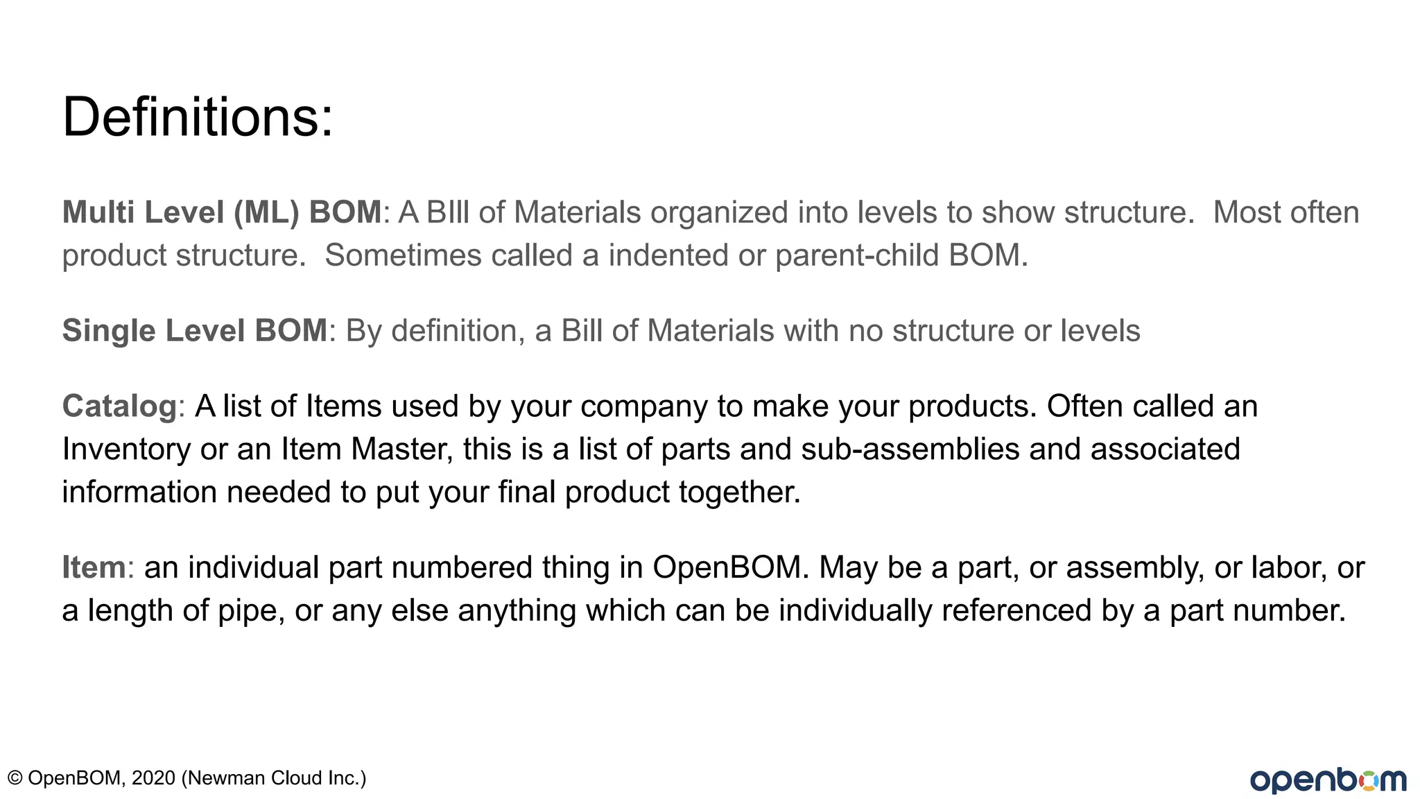 Definitions:
Multi Level (ML) BOM: A BIll of Materials organized into levels to show structure. Most often
product structure. Sometimes called a indented or parent-child BOM.
Single Level BOM: By definition, a Bill of Materials with no structure or levels
Catalog: A list of Items used by your company to make your products. Often called an
Inventory or an Item Master, this is a list of parts and sub-assemblies and associated
information needed to put your final product together.
Item: an individual part numbered thing in OpenBOM. May be a part, or assembly, or labor, or
a length of pipe, or any else anything which can be individually referenced by a part number.
© OpenBOM, 2020 (Newman Cloud Inc.)
 
