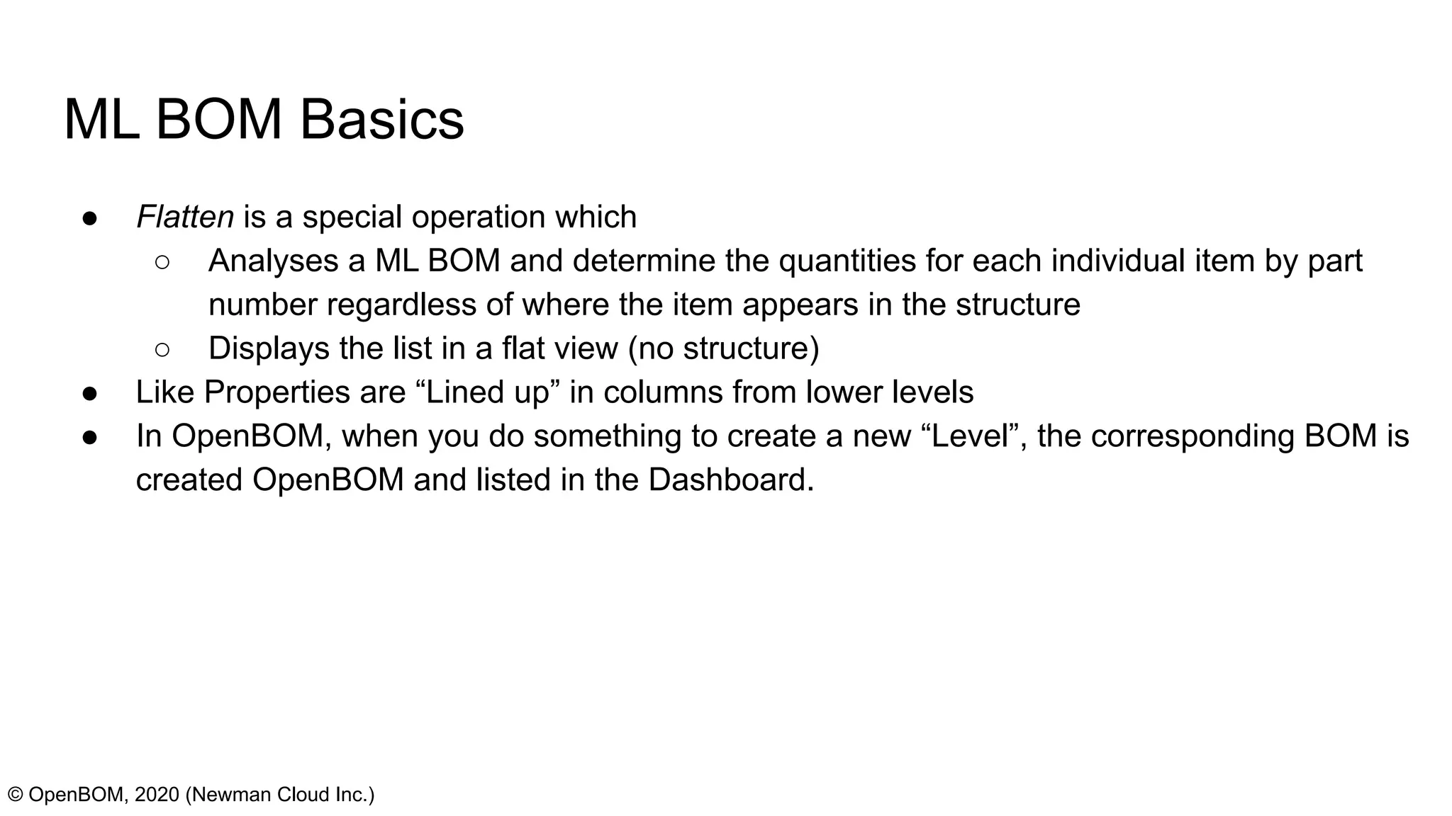 ML BOM Basics
● Flatten is a special operation which
○ Analyses a ML BOM and determine the quantities for each individual item by part
number regardless of where the item appears in the structure
○ Displays the list in a flat view (no structure)
● Like Properties are “Lined up” in columns from lower levels
● In OpenBOM, when you do something to create a new “Level”, the corresponding BOM is
created OpenBOM and listed in the Dashboard.
© OpenBOM, 2020 (Newman Cloud Inc.)
 