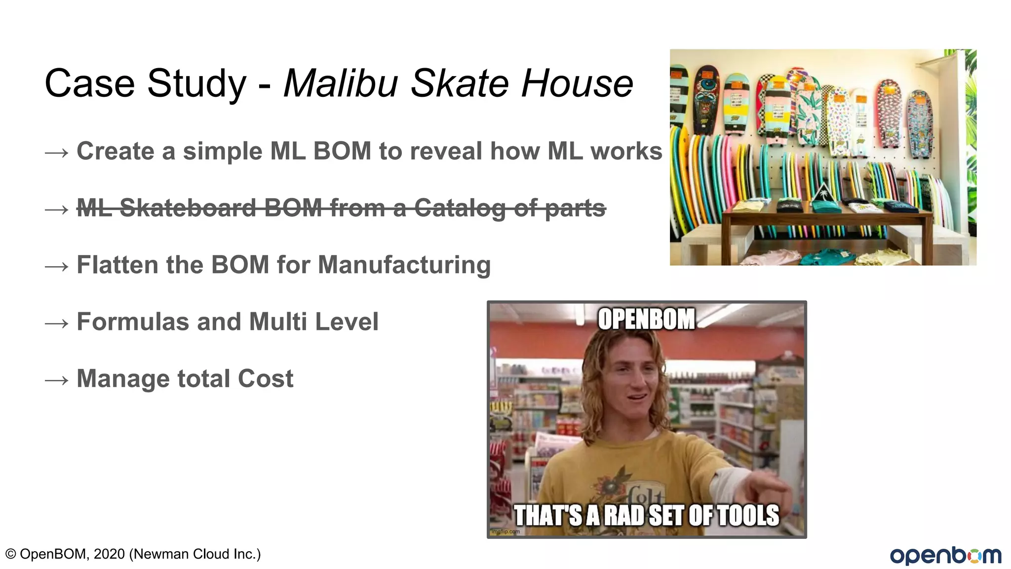 Case Study - Malibu Skate House
→ Create a simple ML BOM to reveal how ML works
→ ML Skateboard BOM from a Catalog of parts
→ Flatten the BOM for Manufacturing
→ Formulas and Multi Level
→ Manage total Cost
© OpenBOM, 2020 (Newman Cloud Inc.)
 