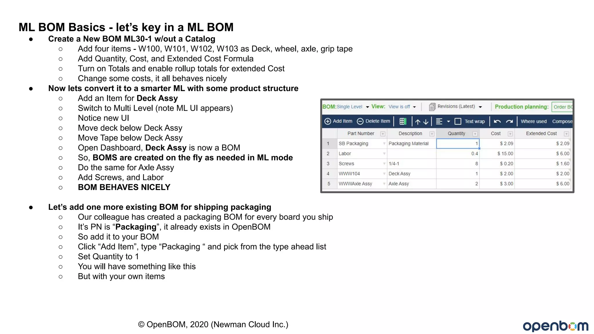ML BOM Basics - let’s key in a ML BOM
● Create a New BOM ML30-1 w/out a Catalog
○ Add four items - W100, W101, W102, W103 as Deck, wheel, axle, grip tape
○ Add Quantity, Cost, and Extended Cost Formula
○ Turn on Totals and enable rollup totals for extended Cost
○ Change some costs, it all behaves nicely
● Now lets convert it to a smarter ML with some product structure
○ Add an Item for Deck Assy
○ Switch to Multi Level (note ML UI appears)
○ Notice new UI
○ Move deck below Deck Assy
○ Move Tape below Deck Assy
○ Open Dashboard, Deck Assy is now a BOM
○ So, BOMS are created on the fly as needed in ML mode
○ Do the same for Axle Assy
○ Add Screws, and Labor
○ BOM BEHAVES NICELY
● Let’s add one more existing BOM for shipping packaging
○ Our colleague has created a packaging BOM for every board you ship
○ It’s PN is “Packaging”, it already exists in OpenBOM
○ So add it to your BOM
○ Click “Add Item”, type “Packaging “ and pick from the type ahead list
○ Set Quantity to 1
○ You will have something like this
○ But with your own items
© OpenBOM, 2020 (Newman Cloud Inc.)
 