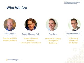 4
Who We Are
David Sheehan
Founder and CEO
Nucleus Biologics
Roddy O’Connor, Ph.D
Research Assistant
Professor
University of Pennsylvania
Alex Klarer
Head of CellTherapy
Development
BioCentriq
David Smith Ph.D
VPTechnical
Operations
Ori Biotech
Intelligent Media Formulation
Using Machine Learning
2/9/2021
 