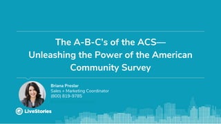 The A-B-C’s of the ACS—
Unleashing the Power of the American
Community Survey
Briana Preslar
Sales + Marketing Coordinator
(800) 819-9785
briana@livestories.com
 