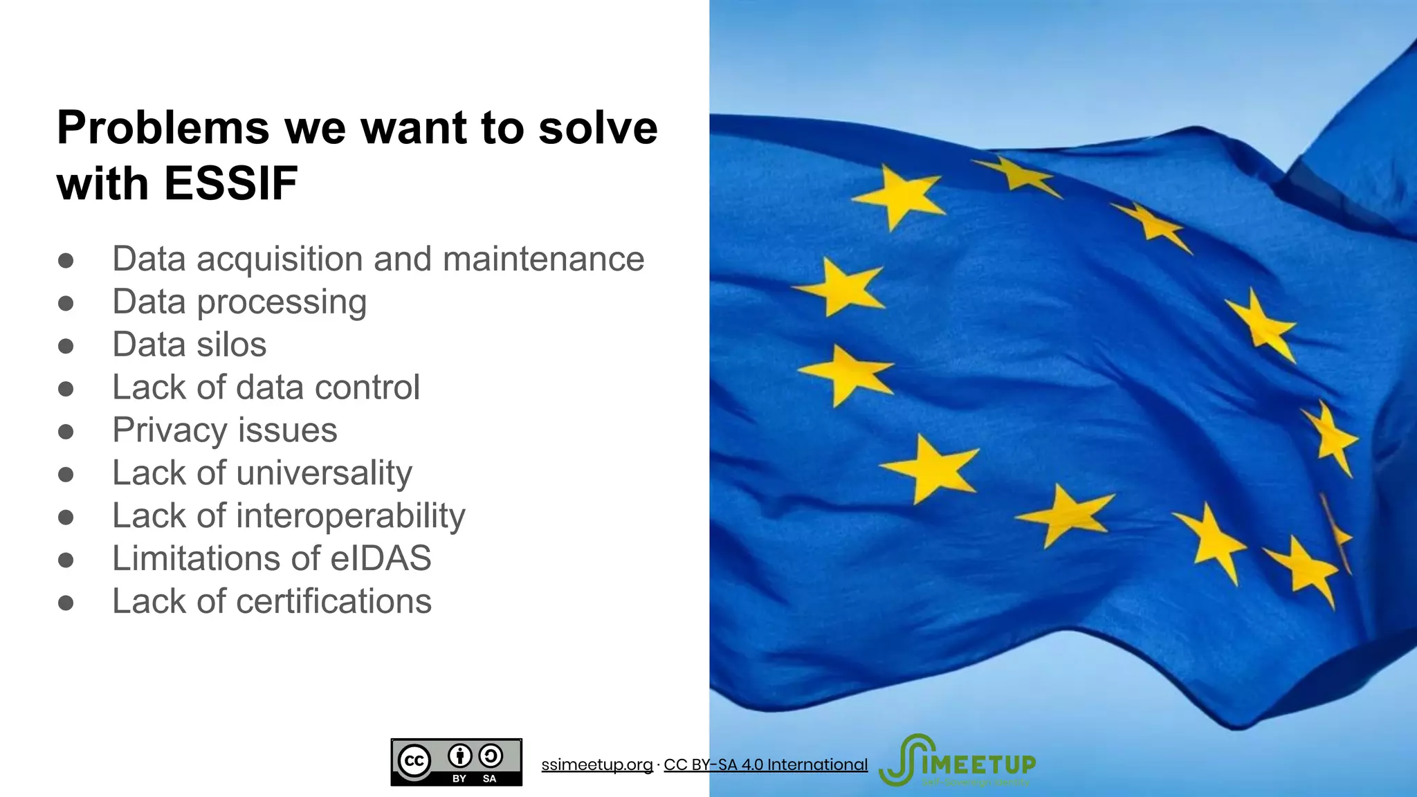 Problems we want to solve
with ESSIF
● Data acquisition and maintenance
● Data processing
● Data silos
● Lack of data control
● Privacy issues
● Lack of universality
● Lack of interoperability
● Limitations of eIDAS
● Lack of certifications
ssimeetup.org · CC BY-SA 4.0 International
 