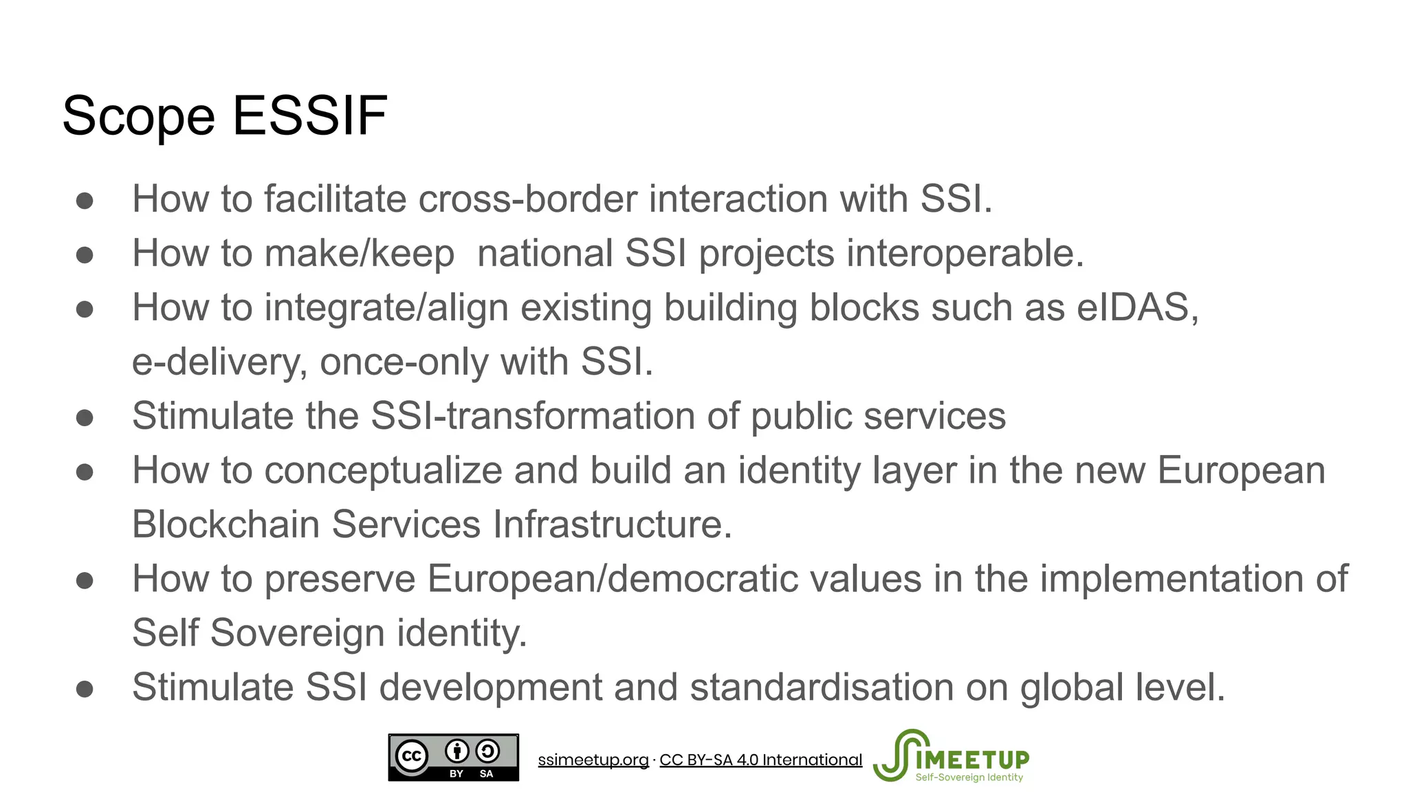 ● How to facilitate cross-border interaction with SSI.
● How to make/keep national SSI projects interoperable.
● How to integrate/align existing building blocks such as eIDAS,
e-delivery, once-only with SSI.
● Stimulate the SSI-transformation of public services
● How to conceptualize and build an identity layer in the new European
Blockchain Services Infrastructure.
● How to preserve European/democratic values in the implementation of
Self Sovereign identity.
● Stimulate SSI development and standardisation on global level.
Scope ESSIF
ssimeetup.org · CC BY-SA 4.0 International
 
