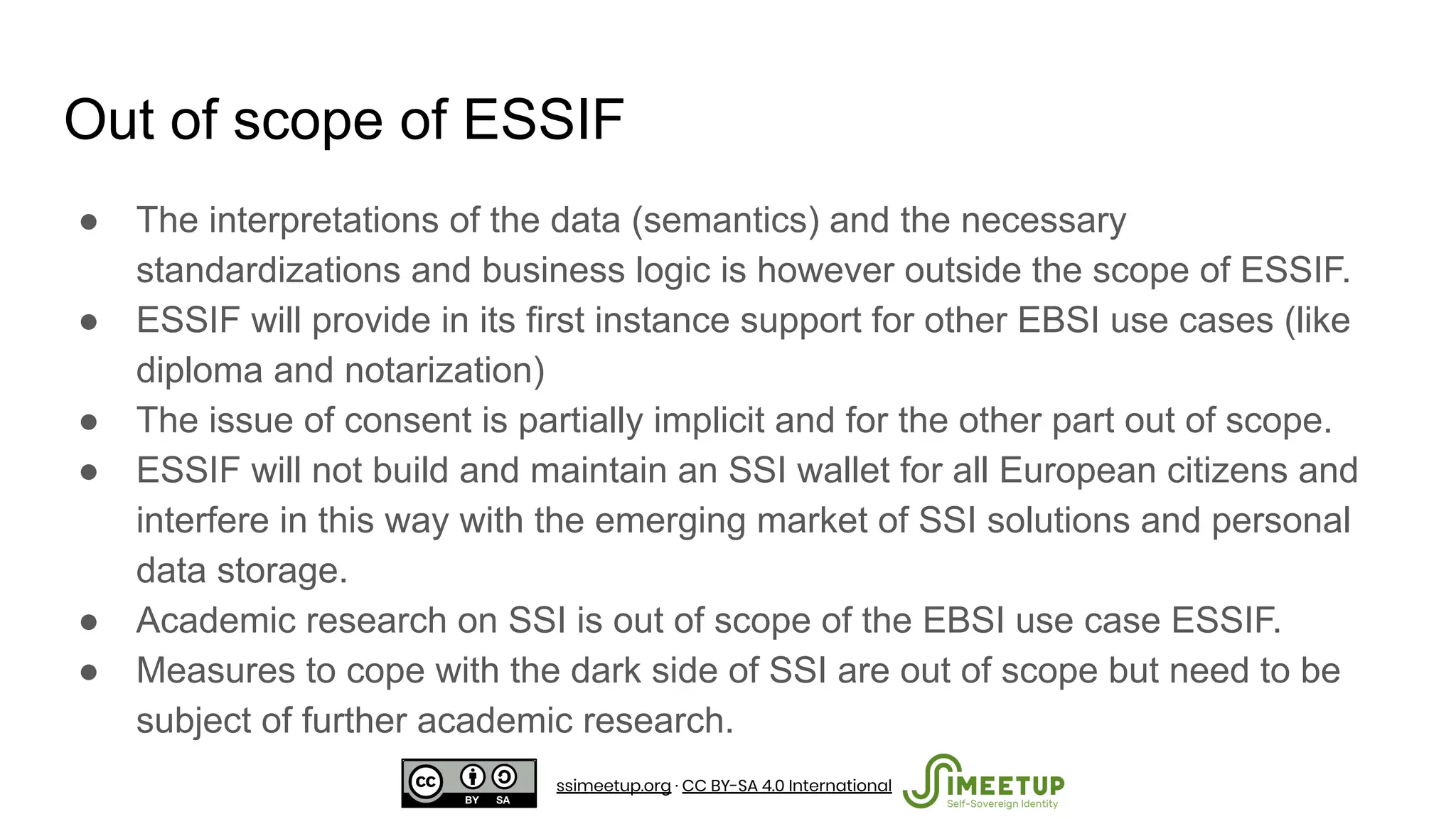 Out of scope of ESSIF
● The interpretations of the data (semantics) and the necessary
standardizations and business logic is however outside the scope of ESSIF.
● ESSIF will provide in its first instance support for other EBSI use cases (like
diploma and notarization)
● The issue of consent is partially implicit and for the other part out of scope.
● ESSIF will not build and maintain an SSI wallet for all European citizens and
interfere in this way with the emerging market of SSI solutions and personal
data storage.
● Academic research on SSI is out of scope of the EBSI use case ESSIF.
● Measures to cope with the dark side of SSI are out of scope but need to be
subject of further academic research.
ssimeetup.org · CC BY-SA 4.0 International
 