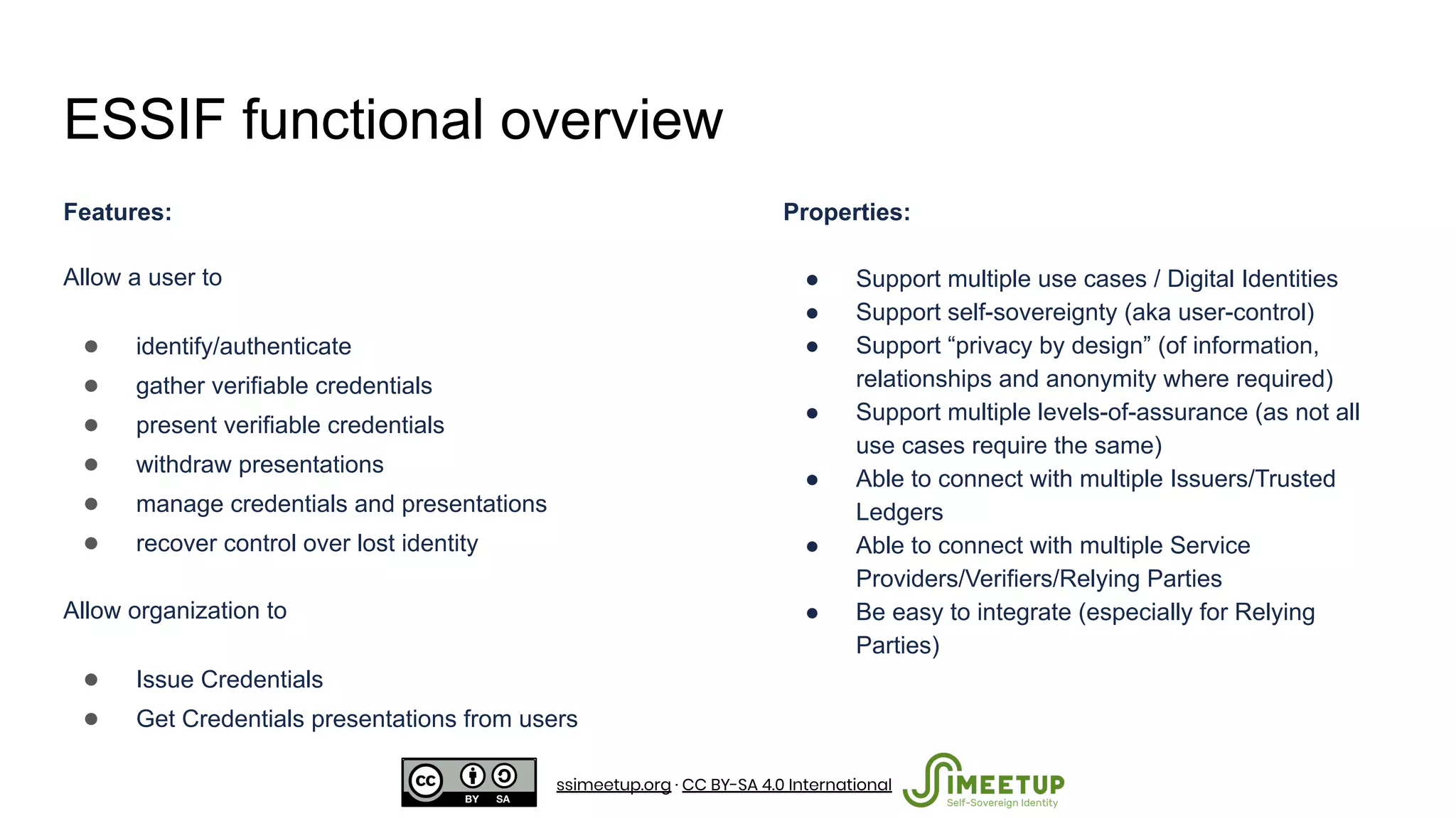 ESSIF functional overview
Features:
Allow a user to
● identify/authenticate
● gather verifiable credentials
● present verifiable credentials
● withdraw presentations
● manage credentials and presentations
● recover control over lost identity
Allow organization to
● Issue Credentials
● Get Credentials presentations from users
Properties:
● Support multiple use cases / Digital Identities
● Support self-sovereignty (aka user-control)
● Support “privacy by design” (of information,
relationships and anonymity where required)
● Support multiple levels-of-assurance (as not all
use cases require the same)
● Able to connect with multiple Issuers/Trusted
Ledgers
● Able to connect with multiple Service
Providers/Verifiers/Relying Parties
● Be easy to integrate (especially for Relying
Parties)
ssimeetup.org · CC BY-SA 4.0 International
 
