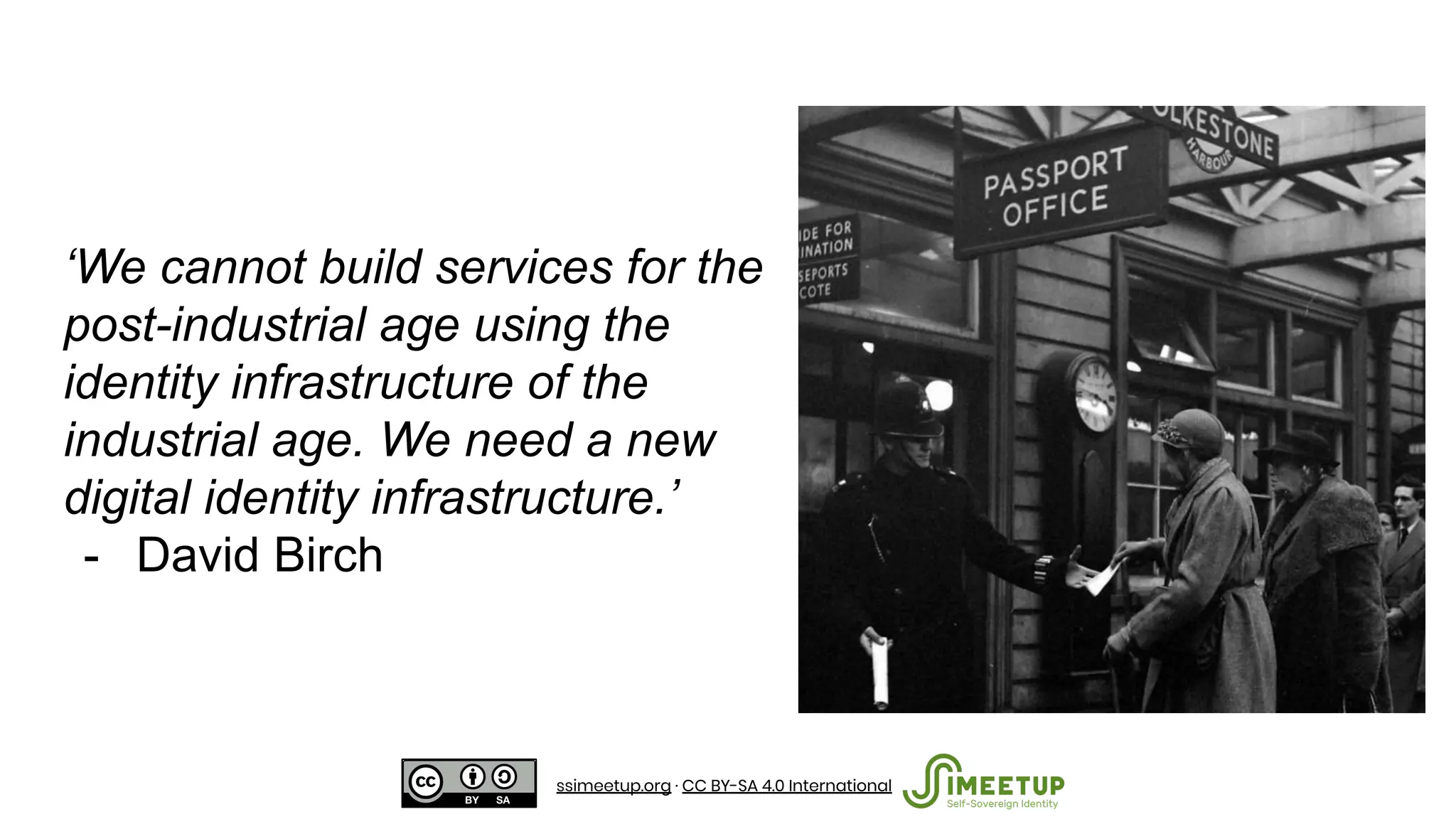 ‘We cannot build services for the
post-industrial age using the
identity infrastructure of the
industrial age. We need a new
digital identity infrastructure.’
- David Birch
ssimeetup.org · CC BY-SA 4.0 International
 