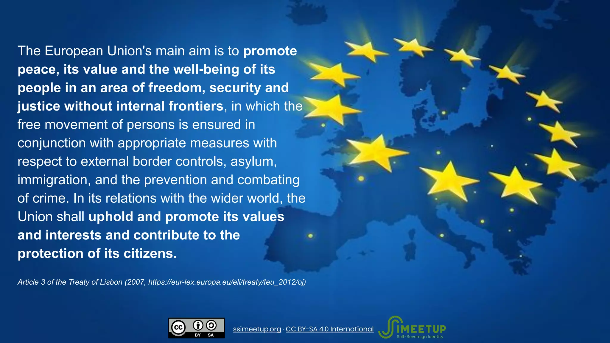 The European Union's main aim is to promote
peace, its value and the well-being of its
people in an area of freedom, security and
justice without internal frontiers, in which the
free movement of persons is ensured in
conjunction with appropriate measures with
respect to external border controls, asylum,
immigration, and the prevention and combating
of crime. In its relations with the wider world, the
Union shall uphold and promote its values
and interests and contribute to the
protection of its citizens.
Article 3 of the Treaty of Lisbon (2007, https://eur-lex.europa.eu/eli/treaty/teu_2012/oj)
ssimeetup.org · CC BY-SA 4.0 International
 