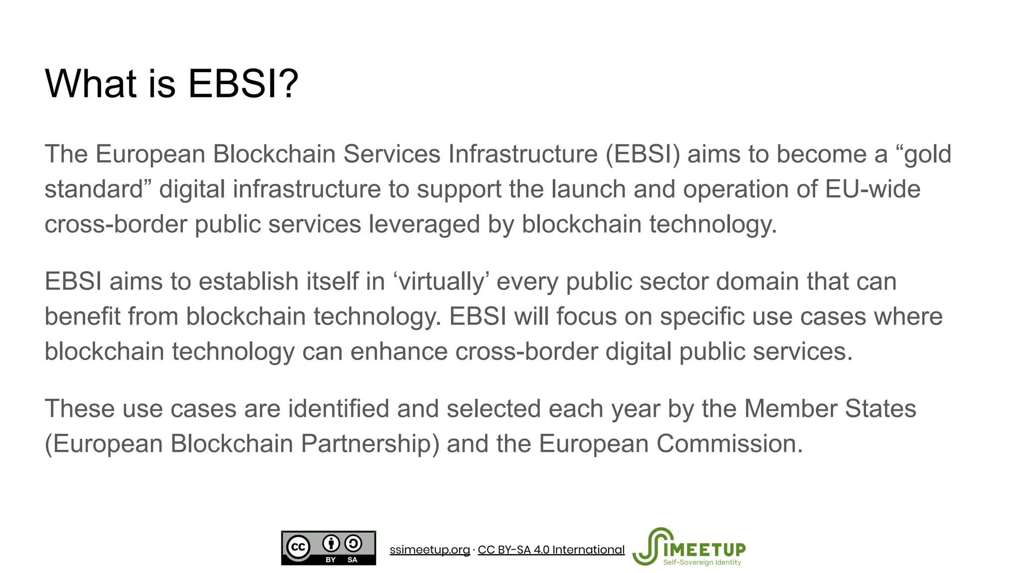 What is EBSI?
The European Blockchain Services Infrastructure (EBSI) aims to become a “gold
standard” digital infrastructure to support the launch and operation of EU-wide
cross-border public services leveraged by blockchain technology.
EBSI aims to establish itself in ‘virtually’ every public sector domain that can
benefit from blockchain technology. EBSI will focus on specific use cases where
blockchain technology can enhance cross-border digital public services.
These use cases are identified and selected each year by the Member States
(European Blockchain Partnership) and the European Commission.
ssimeetup.org · CC BY-SA 4.0 International
 