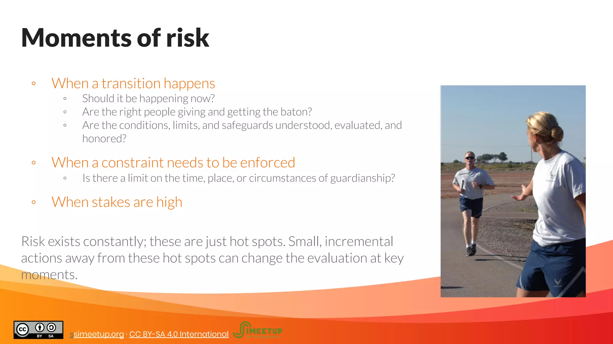 Moments of risk
◦ When a transition happens
◦ Should it be happening now?
◦ Are the right people giving and getting the baton?
◦ Are the conditions, limits, and safeguards understood, evaluated, and
honored?
◦ When a constraint needs to be enforced
◦ Is there a limit on the time, place, or circumstances of guardianship?
◦ When stakes are high
Risk exists constantly; these are just hot spots. Small, incremental
actions away from these hot spots can change the evaluation at key
moments.
ssimeetup.org · CC BY-SA 4.0 International
 