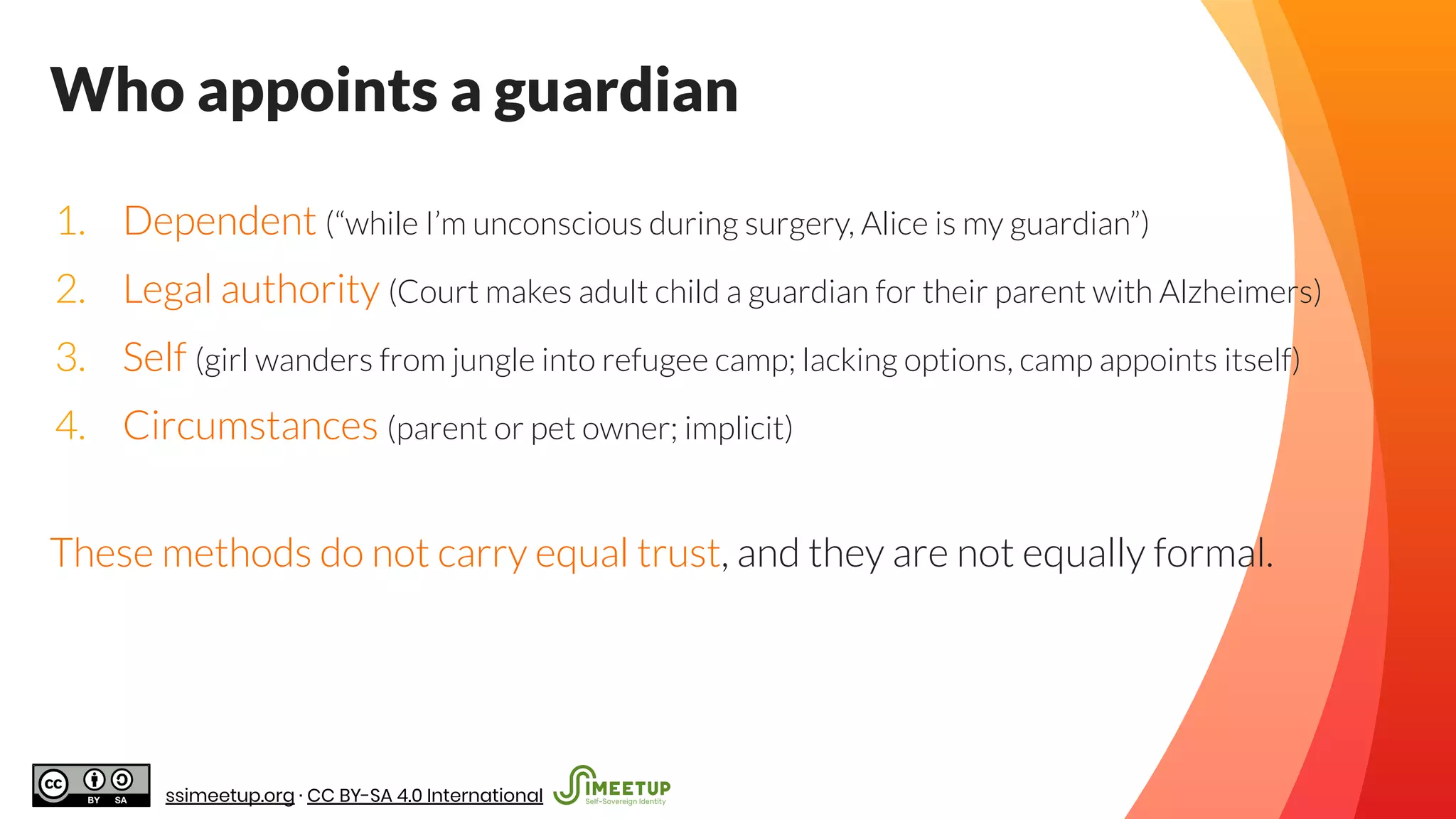 Who appoints a guardian
1. Dependent (“while I’m unconscious during surgery, Alice is my guardian”)
2. Legal authority (Court makes adult child a guardian for their parent with Alzheimers)
3. Self (girl wanders from jungle into refugee camp; lacking options, camp appoints itself)
4. Circumstances (parent or pet owner; implicit)
These methods do not carry equal trust, and they are not equally formal.
ssimeetup.org · CC BY-SA 4.0 International
 