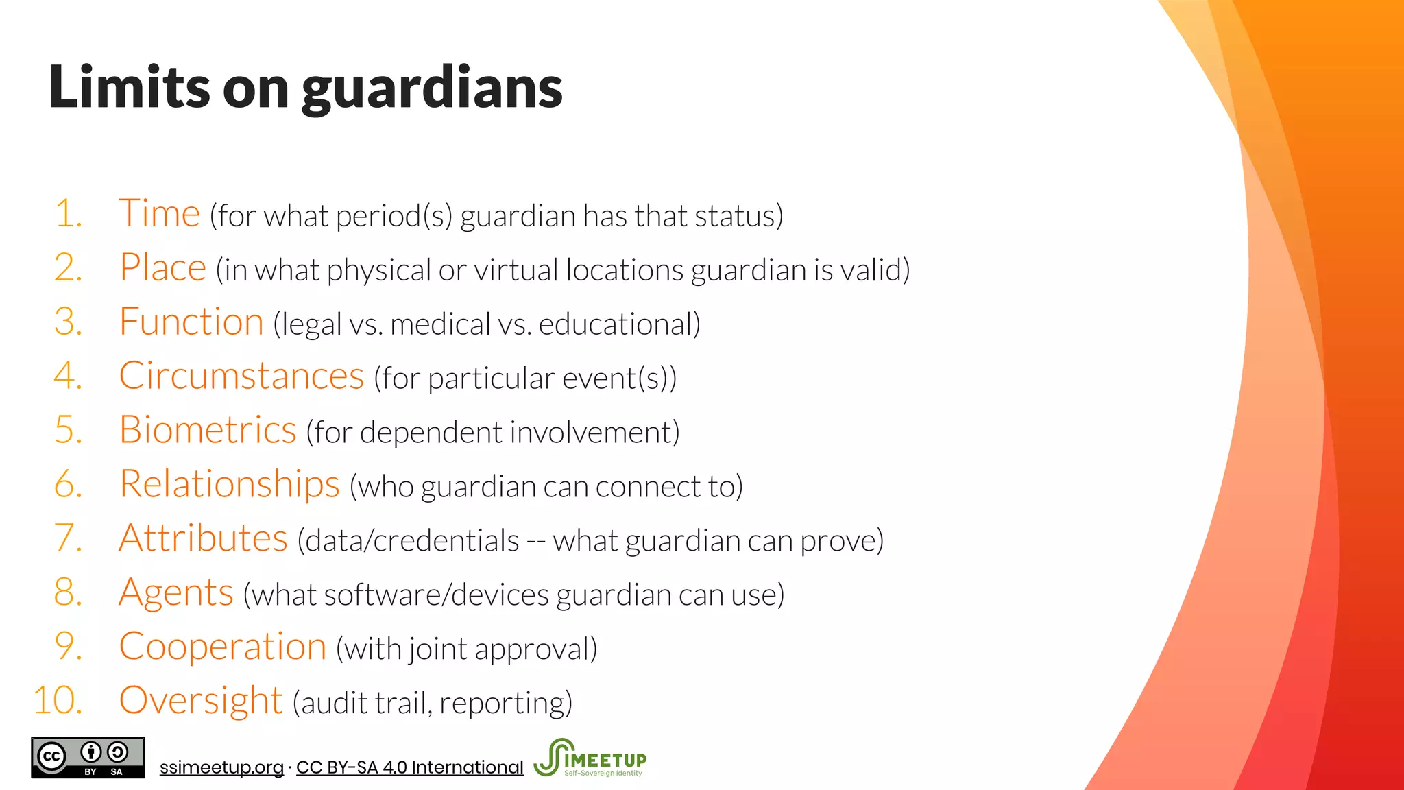 Limits on guardians
1. Time (for what period(s) guardian has that status)
2. Place (in what physical or virtual locations guardian is valid)
3. Function (legal vs. medical vs. educational)
4. Circumstances (for particular event(s))
5. Biometrics (for dependent involvement)
6. Relationships (who guardian can connect to)
7. Attributes (data/credentials -- what guardian can prove)
8. Agents (what software/devices guardian can use)
9. Cooperation (with joint approval)
10. Oversight (audit trail, reporting)
ssimeetup.org · CC BY-SA 4.0 International
 