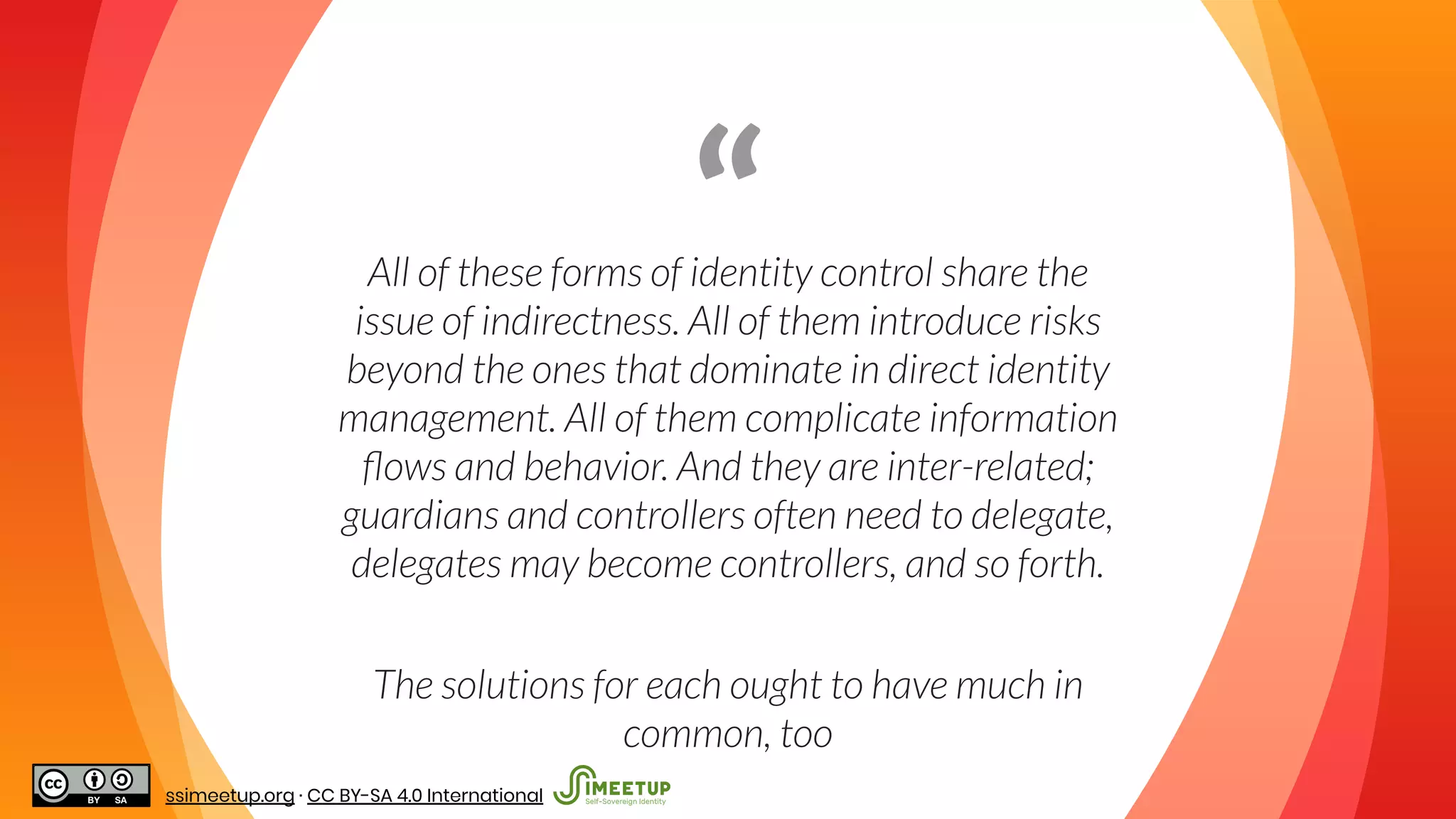 “All of these forms of identity control share the
issue of indirectness. All of them introduce risks
beyond the ones that dominate in direct identity
management. All of them complicate information
ﬂows and behavior. And they are inter-related;
guardians and controllers often need to delegate,
delegates may become controllers, and so forth.
The solutions for each ought to have much in
common, too
ssimeetup.org · CC BY-SA 4.0 International
 