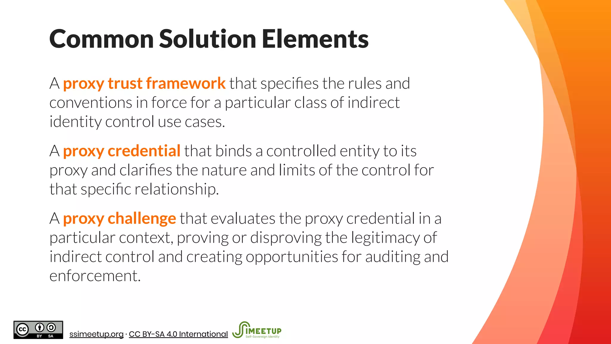 A proxy trust framework that speciﬁes the rules and
conventions in force for a particular class of indirect
identity control use cases.
A proxy credential that binds a controlled entity to its
proxy and clariﬁes the nature and limits of the control for
that speciﬁc relationship.
A proxy challenge that evaluates the proxy credential in a
particular context, proving or disproving the legitimacy of
indirect control and creating opportunities for auditing and
enforcement.
Common Solution Elements
ssimeetup.org · CC BY-SA 4.0 International
 
