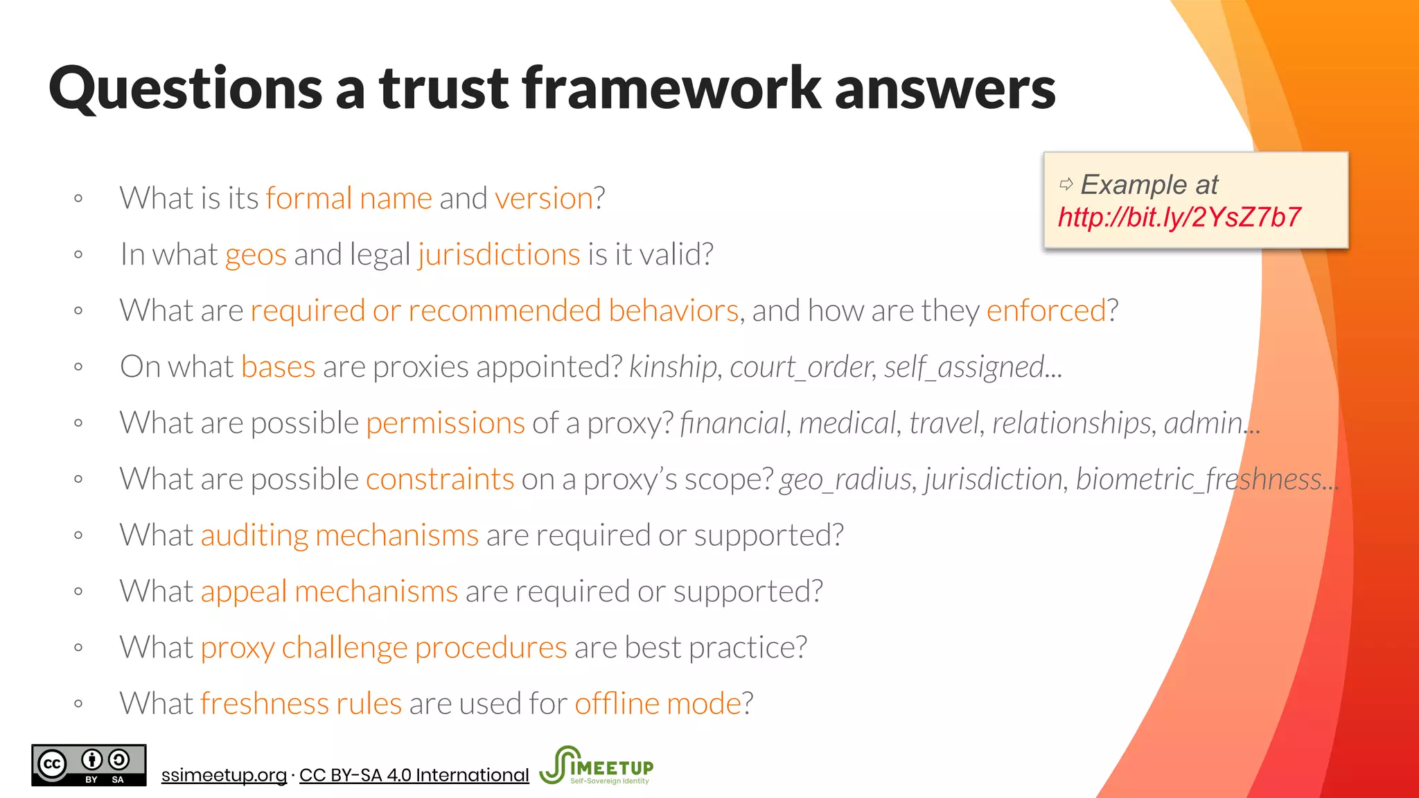 Questions a trust framework answers
◦ What is its formal name and version?
◦ In what geos and legal jurisdictions is it valid?
◦ What are required or recommended behaviors, and how are they enforced?
◦ On what bases are proxies appointed? kinship, court_order, self_assigned...
◦ What are possible permissions of a proxy? ﬁnancial, medical, travel, relationships, admin...
◦ What are possible constraints on a proxy’s scope? geo_radius, jurisdiction, biometric_freshness...
◦ What auditing mechanisms are required or supported?
◦ What appeal mechanisms are required or supported?
◦ What proxy challenge procedures are best practice?
◦ What freshness rules are used for ofﬂine mode?
⇨ Example at
http://bit.ly/2YsZ7b7
ssimeetup.org · CC BY-SA 4.0 International
 
