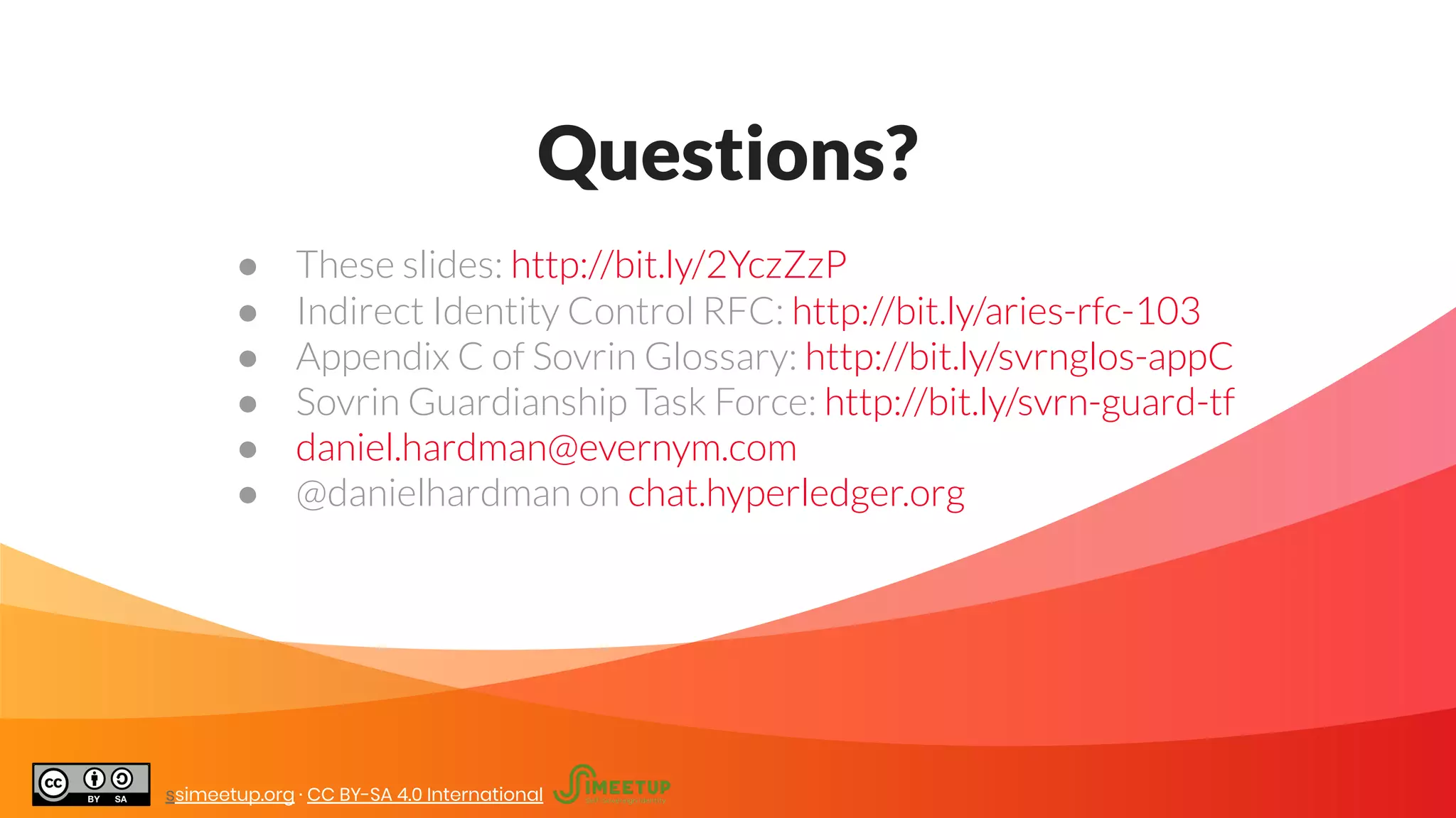 Questions?
● These slides: http://bit.ly/2YczZzP
● Indirect Identity Control RFC: http://bit.ly/aries-rfc-103
● Appendix C of Sovrin Glossary: http://bit.ly/svrnglos-appC
● Sovrin Guardianship Task Force: http://bit.ly/svrn-guard-tf
● daniel.hardman@evernym.com
● @danielhardman on chat.hyperledger.org
ssimeetup.org · CC BY-SA 4.0 International
 